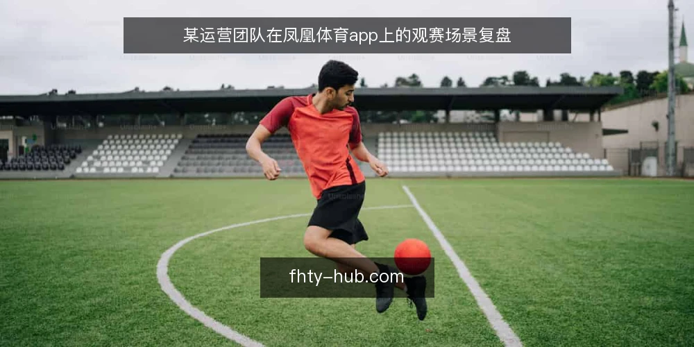 某运营团队在凤凰体育app上的观赛场景复盘 — 现场信号：什么值得盯 配图
