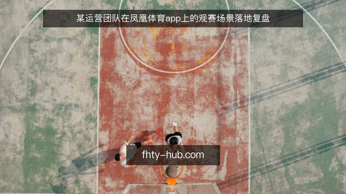某运营团队在凤凰体育app上的观赛场景落地复盘